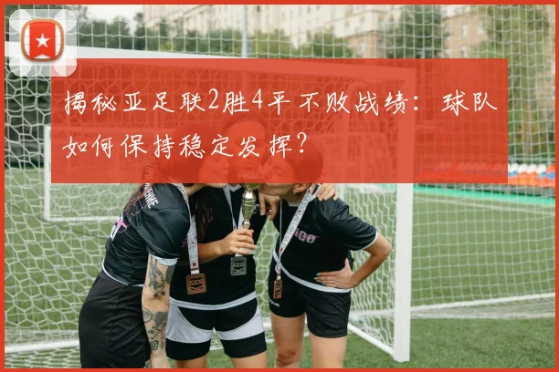 揭秘亚足联2胜4平不败战绩：球队如何保持稳定发挥？