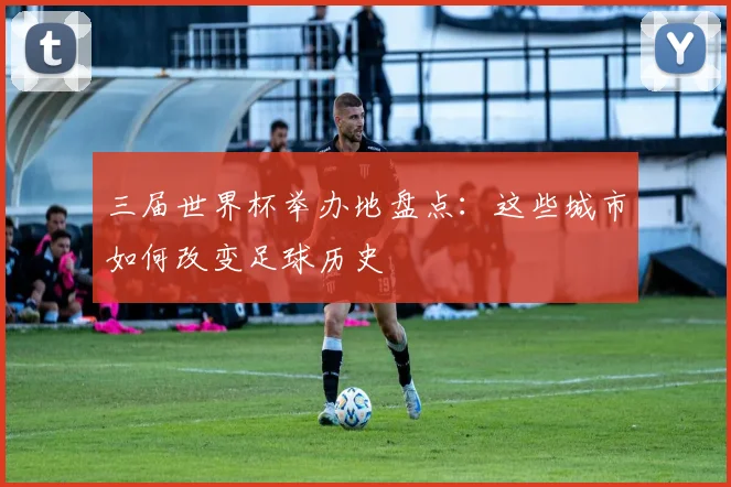 三届世界杯举办地盘点：这些城市如何改变足球历史