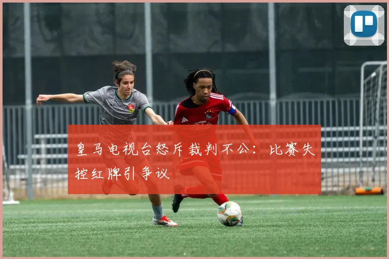 皇马电视台怒斥裁判不公:比赛失控红牌引争议