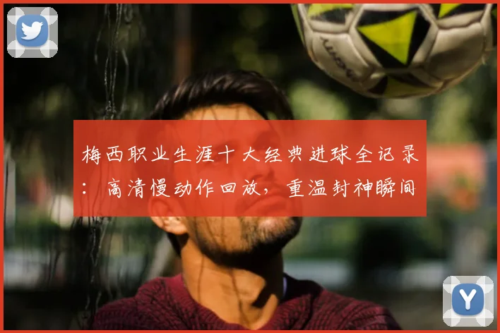 梅西职业生涯十大经典进球全记录：高清慢动作回放，重温封神瞬间