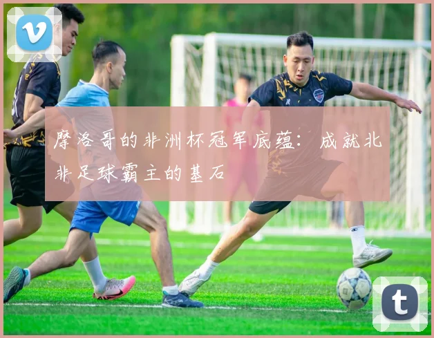 摩洛哥的非洲杯冠军底蕴：成就北非足球霸主的基石
