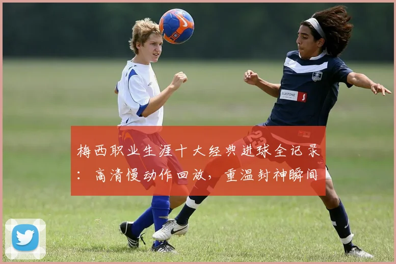 梅西职业生涯十大经典进球全记录：高清慢动作回放，重温封神瞬间