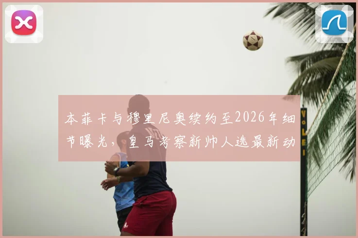 本菲卡与穆里尼奥续约至2026年细节曝光,皇马考察新帅人选最新动态分析