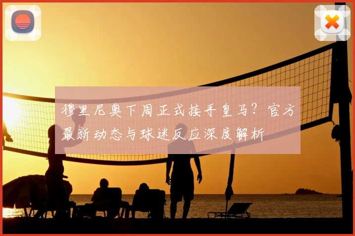 穆里尼奥下周正式接手皇马？官方最新动态与球迷反应深度解析