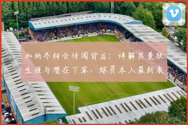 加纳乔转会传闻背后：详解其曼联生涯与潜在下家，球员本人最新表态