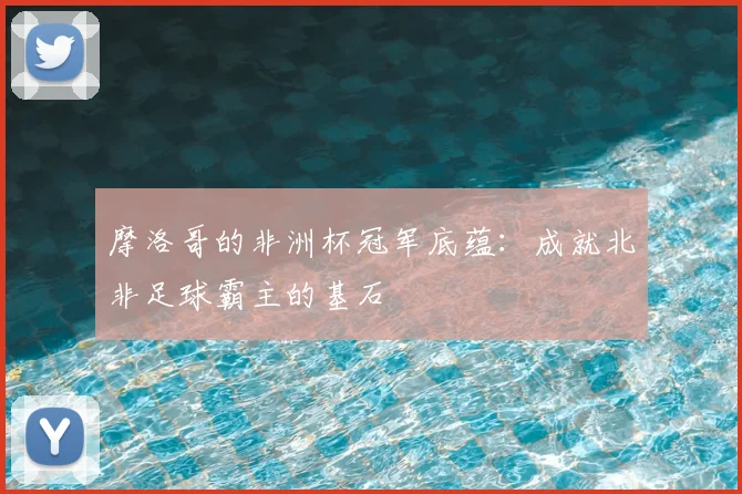 摩洛哥的非洲杯冠军底蕴:成就北非足球霸主的基石