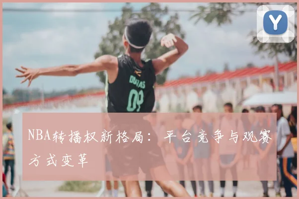 NBA转播权新格局:平台竞争与观赛方式变革